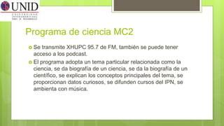 Programa de ciencia MC2
 Se transmite XHUPC 95.7 de FM, también se puede tener
acceso a los podcast.
 El programa adopta un tema particular relacionada como la
ciencia, se da biografía de un ciencia, se da la biografía de un
científico, se explican los conceptos principales del tema, se
proporcionan datos curiosos, se difunden cursos del IPN, se
ambienta con música.
 