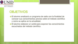OBJETIVOS
 El alumno analizará un programa de radio con la finalidad de
conocer sus conocimientos previos sobre el método científico
y como se aplica en la actualidad.
 El alumno elaborar un cartel para exponer los conocimientos
escuchados del método científico.
 