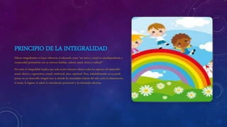 PRINCIPIO DE LA INTEGRALIDAD
Educar integralmente es hacer referencia al educando como “ser único y social en interdependencia y
reciprocidad permanente con su entorno familiar, natural, social, étnico y cultural”
Por tanto la integralidad implica que toda acción educativa abarca todos los aspectos del desarrollo:
social, afectivo, cognoscitivo, sexual, intelectual, ético, espiritual. Pero, indudablemente no se puede
pensar en un desarrollo integral sino se atiende las necesidades básicas del niño como la alimentación,
el sueño, la higiene, la salud, la estimulación psicosocial y las demandas afectivas.
 
