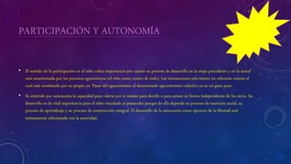 PARTICIPACIÓN Y AUTONOMÍA
• El sentido de la participación en el niño cobra importancia por cuanto su proceso de desarrollo en la etapa precedente y en la actual
está caracterizada por los procesos egocéntricos (el niño como centro de todo). Las interacciones solo tienen un referente común el
cual está constituido por su propio yo. Pasar del egocentrismo al denominado egocentrismo colectivo ya es un gran paso.
• Se entiende por autonomía la capacidad para valerse por sí mismo para decidir o para actuar en forma independiente de los otros. Su
desarrollo es de vital importancia para el niño vinculado al preescolar porque de ella depende su proceso de inserción social, su
proceso de aprendizaje y su proceso de construcción integral. El desarrollo de la autonomía como ejercicio de la libertad está
íntimamente relacionada con la autoridad.
 