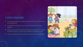 CONCLUSIONES
 Losprincipios de la educación preescolar son fundamentales en el correcto desarrollo del
proceso inicial del niño.
 La integralidad es principio esencial, que contribuye a la formación de excelentes
ciudadanos.
 La participación yla autonomía además de ser principios de laeducación, hacen partedel
desarrollode todoniño, ysu correcta vivencia contribuyen a su excelente formación
 La lúdica es lamagia dentro del tema educativo, permite aprender en medio de laalegría.
 