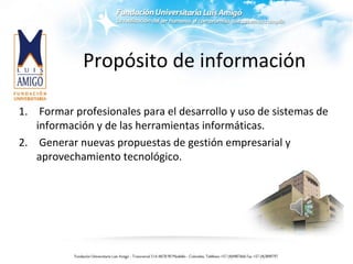 Propósito de información
1. Formar profesionales para el desarrollo y uso de sistemas de
información y de las herramientas informáticas.
2. Generar nuevas propuestas de gestión empresarial y
aprovechamiento tecnológico.
 