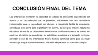CONCLUSIÓN FINAL DEL TEMA
Los ordenadores brindaran la capacidad de adaptar la enseñanza dependiendo del
alumno y las circunstancias que se presenten, actualmente son una herramienta
indispensable para el aprendizaje del alumno, la tecnología facilita la enseñanza-
aprendizaje tanto como para el profesor y el alumno, así que para mejores resultados
educativos el uso de los ordenadores deberá estar planificado tomando en cuenta los
objetivos, el método de enseñanza, las actividades escolares y el proyecto curricular,
aprender el uso de los ordenadores traerá muchos beneficios como para un mejor
aprendizaje, mayor alcance informativo y tener la adaptación a las nueva tecnologías.
 