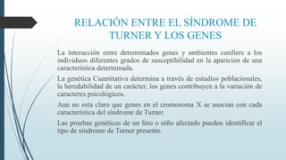 RELACIÓN ENTRE EL SÍNDROME DE
TURNER Y LOS GENES
La interacción entre determinados genes y ambientes confiere a los
individuos diferentes grados de susceptibilidad en la aparición de una
característica determinada.
La genética Cuantitativa determina a través de estudios poblacionales,
la heredabilidad de un carácter, los genes contribuyen a la variación de
caracteres psicológicos.
Aun no esta claro que genes en el cromosoma X se asocian con cada
característica del síndrome de Turner.
Las pruebas genéticas de un feto o niño afectado pueden identificar el
tipo de síndrome de Turner presente.
 