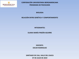 CORPORACIÓN UNIVERSITARIA IBEROAMERICANA
PROGRAMA DE PSICOLOGÍA
BIOLOGIA
RELACIÓN ENTRE GENÉTICA Y COMPORTAMIENTO
INTEGRANTES:
ELIANA MARÍA PINZÓN AGUIRRE
DOCENTE:
OSCAR RODRIGUEZ
SANTIAGO DE CALI, VALLE DEL CAUCA
07 DE JULIO DE 2019
 