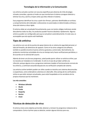 Tecnologías de la Información y la Comunicación
Los antivirus actuales cuentan con vacunas específicas para decenas de miles de plagas
virtuales conocidas, y gracias al modo con que monitorizan el sistema consiguen detectar y
eliminar los virus, worms y trojans antes que ellos infecten el sistema.
Esos programas identifican los virus a partir de «firmas», patrones identificables en archivos
y comportamientos del ordenador o alteraciones no autorizadas en determinados archivos y
áreas del sistema o disco rígido.
El antivirus debe ser actualizado frecuentemente, pues con tantos códigos maliciosos siendo
descubiertos todos los días, los productos pueden hacerse obsoletos rápidamente. Algunos
antivirus pueden ser configurados para que se actualicen automáticamente. En este caso, es
aconsejable que esta opción esté habilitada.
Tipos de antivirus
Los antivirus son uno de los puntos de apoyo básicos de un sistema de seguridad personal, al
lado de firewalls y de detectores de spyware. Como en las otras categorías de software,
también es posible encontrar buenos antivirus gratuitos y comerciales. Normalmente, los
productos monitorizan actividades de virus en tiempo real y hacen verificaciones periódicas, o
de acuerdo con la solicitud del usuario.
Además de tener uno de esos programas, usted puede querer utilizar un antivirus online, que
no necesita ser instalado en el ordenador. Es útil en el caso de ya haber sufrido una
infección, porque algunos virus y programas maliciosos impiden el funcionamiento correcto de
los antivirus, y continúan actuando después de una verificación completa del sistema.
Los antivirus online también pueden ser útiles cuando se necesita usar sistemas desconocidos
o sospechosos, como ordenadores colectivos en cibercafés. Otra ventaja de los verificadores
online es que están siempre actualizados, pues están hospedados en los servidores de las
propias empresas que los mantienen.
Los más conocidos:
 Windows defender
 Mcafe
 Panda
 Kasperky
 Norton
 Avast
Técnicas de detección de virus
El antivirus tiene como objetivo primordial, detectar y remover los programas malwares de tu
computadora. Como el primer paso es detectar, existen algunas técnicas para eso.
 