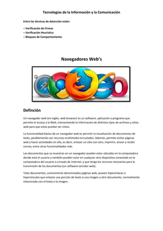Tecnologías de la Información y la Comunicación
Entre las técnicas de detección están:
– Verificación de Firmas
– Verificación Heurística
– Bloqueo de Comportamiento
Navegadores Web’s
Definción
Un navegador web (en inglés, web browser) es un software, aplicación o programa que
permite el acceso a la Web, interpretando la información de distintos tipos de archivos y sitios
web para que estos puedan ser vistos.
La funcionalidad básica de un navegador web es permitir la visualización de documentos de
texto, posiblemente con recursos multimedia incrustados. Además, permite visitar páginas
web y hacer actividades en ella, es decir, enlazar un sitio con otro, imprimir, enviar y recibir
correo, entre otras funcionalidades más.
Los documentos que se muestran en un navegador pueden estar ubicados en la computadora
donde está el usuario y también pueden estar en cualquier otro dispositivo conectado en la
computadora del usuario o a través de Internet, y que tenga los recursos necesarios para la
transmisión de los documentos (un software servidor web).
Tales documentos, comúnmente denominados páginas web, poseen hiperenlaces o
hipervínculos que enlazan una porción de texto o una imagen a otro documento, normalmente
relacionado con el texto o la imagen.
 