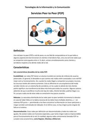 Tecnologías de la Información y la Comunicación
Servicios Peer to Peer (P2P)
Definición
Una red peer-to-peer (P2P) o red de pares, es una Red de computadoras en la que todos o
algunos aspectos de ésta funcionan sin clientes ni Servidores fijos, sino una serie de nodos que
se comportan como iguales entre sí. Es decir, actúan simultáneamente como clientes y
servidores respecto a los demás nodos de la red.
Características
Seis características deseables de las redes P2P:
Escalabilidad. Las redes P2P tienen un alcance mundial con cientos de millones de usuarios
potenciales. En general, lo deseable es que cuantos más nodos estén conectados a una red P2P
mejor será su funcionamiento. Así, cuando los nodos llegan y comparten sus propios recursos,
los recursos totales del sistema aumentan. Esto es diferente en una arquitectura del modo
servidor-cliente con un sistema fijo de servidores, en los cuales la adición de más clientes
podría significar una transferencia de datos más lenta para todos los usuarios. Algunos autores
advierten de que si proliferan mucho este tipo de redes, Cliente-Servidor, podrían llegar a su
fin, ya que a cada una de estas redes se conectarán muy pocos usuarios.
Robustez. La naturaleza distribuida de las redes peer-to-peer también incrementa la robustez
en caso de haber fallos en la réplica excesiva de los datos hacia múltiples destinos, y —-en
sistemas P2P puros—- permitiendo a los Peers encontrar la información sin hacer peticiones a
ningún servidor centralizado de indexado. En el último caso, no hay ningún punto singular de
falla en el sistema.
Descentralización. Estas redes por definición son descentralizadas y todos los nodos son
iguales. No existen nodos con funciones especiales, y por tanto ningún nodo es imprescindible
para el funcionamiento de la red. En realidad, algunas redes comúnmente llamadas P2P no
cumplen esta característica, como Napster, EDonkey o Bittorrent.
 