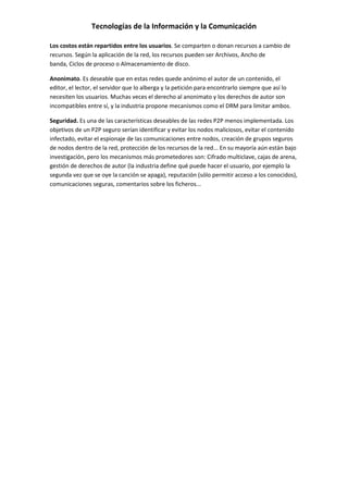 Tecnologías de la Información y la Comunicación
Los costos están repartidos entre los usuarios. Se comparten o donan recursos a cambio de
recursos. Según la aplicación de la red, los recursos pueden ser Archivos, Ancho de
banda, Ciclos de proceso o Almacenamiento de disco.
Anonimato. Es deseable que en estas redes quede anónimo el autor de un contenido, el
editor, el lector, el servidor que lo alberga y la petición para encontrarlo siempre que así lo
necesiten los usuarios. Muchas veces el derecho al anonimato y los derechos de autor son
incompatibles entre sí, y la industria propone mecanismos como el DRM para limitar ambos.
Seguridad. Es una de las características deseables de las redes P2P menos implementada. Los
objetivos de un P2P seguro serían identificar y evitar los nodos maliciosos, evitar el contenido
infectado, evitar el espionaje de las comunicaciones entre nodos, creación de grupos seguros
de nodos dentro de la red, protección de los recursos de la red... En su mayoría aún están bajo
investigación, pero los mecanismos más prometedores son: Cifrado multiclave, cajas de arena,
gestión de derechos de autor (la industria define qué puede hacer el usuario, por ejemplo la
segunda vez que se oye la canción se apaga), reputación (sólo permitir acceso a los conocidos),
comunicaciones seguras, comentarios sobre los ficheros...
 