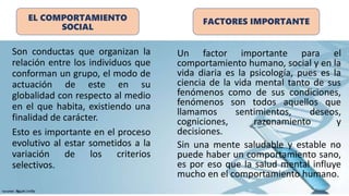 EL COMPORTAMIENTO
SOCIAL
Son conductas que organizan la
relación entre los individuos que
conforman un grupo, el modo de
actuación de este en su
globalidad con respecto al medio
en el que habita, existiendo una
finalidad de carácter.
Esto es importante en el proceso
evolutivo al estar sometidos a la
variación de los criterios
selectivos.
FACTORES IMPORTANTE
Un factor importante para el
comportamiento humano, social y en la
vida diaria es la psicología, pues es la
ciencia de la vida mental tanto de sus
fenómenos como de sus condiciones,
fenómenos son todos aquellos que
llamamos sentimientos, deseos,
cogniciones, razonamiento y
decisiones.
Sin una mente saludable y estable no
puede haber un comportamiento sano,
es por eso que la salud mental influye
mucho en el comportamiento humano.
 