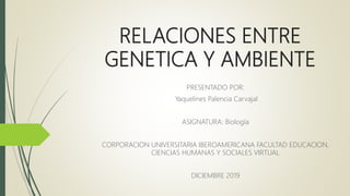 RELACIONES ENTRE
GENETICA Y AMBIENTE
PRESENTADO POR:
Yaquelines Palencia Carvajal
ASIGNATURA: Biología
CORPORACION UNIVERSITARIA IBEROAMERICANA FACULTAD EDUCACION,
CIENCIAS HUMANAS Y SOCIALES VIRTUAL
DICIEMBRE 2019
 