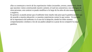 ellas se construyen a través de las experiencias vitales (recuerdos, errores, emociones); desde
que nacemos vamos construyendo nuestro carácter, el cual nos caracteriza y nos distingue de
otras personas; este carácter se puede modificar a lo largo de los años de una manera positiva
o negativa.
En general, se puede pensar que el ambiente tiene mucho más peso que la genética puesto que
de acuerdo a nuestra educación y a nuestras experiencias somos lo que somos. Un ejemplo
de la importancia del ambiente es el caso de la adopción, donde los niños asumen
comportamientos similares a los de sus padres adoptivos a pesar de no compartir la carga
genética.
 