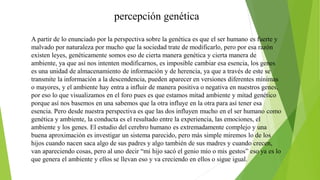 percepción genética
A partir de lo enunciado por la perspectiva sobre la genética es que el ser humano es fuerte y
malvado por naturaleza por mucho que la sociedad trate de modificarlo, pero por esa razón
existen leyes, genéticamente somos eso de cierta manera genética y cierta manera de
ambiente, ya que así nos intenten modificarnos, es imposible cambiar esa esencia, los genes
es una unidad de almacenamiento de información y de herencia, ya que a través de este se
transmite la información a la descendencia, pueden aparecer en versiones diferentes mínimas
o mayores, y el ambiente hay entra a influir de manera positiva o negativa en nuestros genes,
por eso lo que visualizamos en el foro pues es que estamos mitad ambiente y mitad genético
porque así nos basemos en una sabemos que la otra influye en la otra para así tener esa
esencia. Pero desde nuestra perspectiva es que las dos influyen mucho en el ser humano como
genética y ambiente, la conducta es el resultado entre la experiencia, las emociones, el
ambiente y los genes. El estudio del cerebro humano es extremadamente complejo y una
buena aproximación es investigar un sistema parecido, pero más simple miremos lo de los
hijos cuando nacen saca algo de sus padres y algo también de sus madres y cuando crecen,
van apareciendo cosas, pero al uno decir “mi hijo sacó el genio mío o mis gestos” eso ya es lo
que genera el ambiente y ellos se llevan eso y va creciendo en ellos o sigue igual.
 
