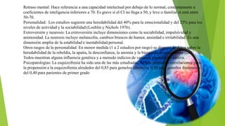 Retraso mental: Hace referencia a una capacidad intelectual por debajo de lo normal, concretamente a
coeficientes de inteligencia inferiores a 70. Es grave si el CI no llega a 50, y leve o familiar si está entre
50-70.
Personalidad: Los estudios sugieren una heredabilidad del 40% para la emocionalidad y del 25% para los
niveles de actividad y la sociabilidad (Loehlin y Nichols 1976).
Extroversión y neurosis: La extroversión incluye dimensiones como la sociabilidad, impulsividad y
animosidad. La neurosis incluye melancolía, cambios bruscos de humor, ansiedad e irritabilidad. Es una
dimensión amplia de la estabilidad e inestabilidad personal.
Otros rasgos de la personalidad: En menor medida (1 a 2 estudios por rasgo) se dispone de datos sobre la
heredabilidad de la rebeldía, la apatía, la desconfianza, la anomia y la búsqueda de sensaciones (sic).
Todos muestran alguna influencia genética y a menudo indicios de varianza genética no aditiva.
Psicopatologías: La esquizofrenia ha sido una de las más estudiadas. Se han propuesto correlaciones para
la propensión a la esquizofrenia alrededor del 0,85 para gemelos idénticos, 0,50 para gemelos fraternos y
del 0,40 para parientes de primer grado
 