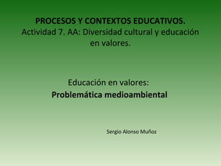 PROCESOS Y CONTEXTOS EDUCATIVOS.
Actividad 7. AA: Diversidad cultural y educación
                   en valores.



            Educación en valores:
        Problemática medioambiental


                       Sergio Alonso Muñoz
 