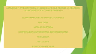 ACTIVIDAD 7 - PRESENTACIÓN EN SLIDESHARE QUE ABORDE LA RELACIÓN
ENTRE GENÉTICA Y COMPORTAMIENTO
LILIANA MARGARITA ESPINOSA CORRALES
BIOLOGIA
NICOLAS GUEVARA
CORPORACION UNIVERCITARIA IBEROAMERICANA
PSICOLOGIA
08-122-2019
REMEDIOS ANTIOQUIA
 