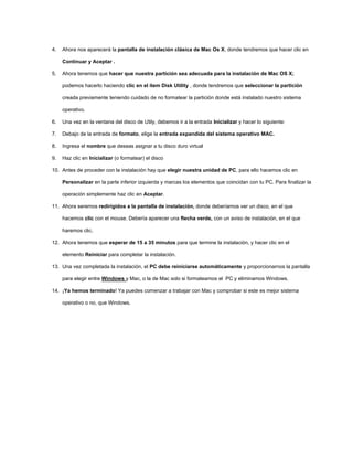 4. Ahora nos aparecerá la pantalla de instalación clásica de Mac Os X, donde tendremos que hacer clic en
Continuar y Aceptar .
5. Ahora tenemos que hacer que nuestra partición sea adecuada para la instalación de Mac OS X;
podemos hacerlo haciendo clic en el ítem Disk Utility , donde tendremos que seleccionar la partición
creada previamente teniendo cuidado de no formatear la partición donde está instalado nuestro sistema
operativo.
6. Una vez en la ventana del disco de Utily, debemos ir a la entrada Inicializar y hacer lo siguiente:
7. Debajo de la entrada de formato, elige la entrada expandida del sistema operativo MAC.
8. Ingresa el nombre que deseas asignar a tu disco duro virtual
9. Haz clic en Inicializar (o formatear) el disco
10. Antes de proceder con la instalación hay que elegir nuestra unidad de PC, para ello hacemos clic en
Personalizar en la parte inferior izquierda y marcas los elementos que coincidan con tu PC. Para finalizar la
operación simplemente haz clic en Aceptar.
11. Ahora seremos redirigidos a la pantalla de instalación, donde deberíamos ver un disco, en el que
hacemos clic con el mouse. Debería aparecer una flecha verde, con un aviso de instalación, en el que
haremos clic.
12. Ahora tenemos que esperar de 15 a 35 minutos para que termine la instalación, y hacer clic en el
elemento Reiniciar para completar la instalación.
13. Una vez completada la instalación, el PC debe reiniciarse automáticamente y proporcionarnos la pantalla
para elegir entre Windows y Mac, o la de Mac solo si formateamos el PC y eliminamos Windows.
14. ¡Ya hemos terminado! Ya puedes comenzar a trabajar con Mac y comprobar si este es mejor sistema
operativo o no, que Windows.
 