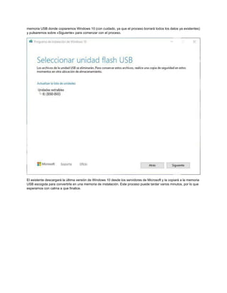 memoria USB donde copiaremos Windows 10 (con cuidado, ya que el proceso borrará todos los datos ya existentes)
y pulsaremos sobre «Siguiente» para comenzar con el proceso.
El asistente descargará la última versión de Windows 10 desde los servidores de Microsoft y la copiará a la memoria
USB escogida para convertirla en una memoria de instalación. Este proceso puede tardar varios minutos, por lo que
esperamos con calma a que finalice.
 