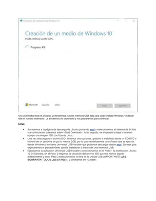 Una vez finalice todo el proceso, ya tendremos nuestra memoria USB lista para poder instalar Windows 10 desde
ella en nuestro ordenador. La extraemos del ordenador y nos preparamos para continuar.
Linux
• Accedemos a la página de descarga de Ubuntu pulsando aquí y seleccionamos el sistema de 64 bits
y a continuación pulsamos sobre «Start Download». Acto seguido, se empezará a bajar a nuestro
equipo una imagen ISO con Ubuntu Linux.
• Una vez descargado el archivo ISO, tenemos dos opciones: grabarlo e instalarlo desde un CD/DVD o
hacerlo de un pendrive de por lo menos 2GB, por lo que necesitaremos un software que se ejecuta
desde Windows y se llama Universal USB Installer que podemos descargar desde aquí. En esta guia
explicaremos el procedimiento para la instalacion a través de una memoria USB.
• Ejecutamos la aplicacion Universal USB Installer y seleccionamos en el Paso 1 la distribucion Ubuntu
12.04 Desktop, en el Paso 2 elegimos la ubicación del archivo ISO que nos hemos bajado
anteriormente y en el Paso 3 seleccionamos la letra de la unidad USB (IMPORTANTE: ¡¡SE
BORRARÁN TODOS LOS DATOS!!) y pinchamos en «Create»:
 