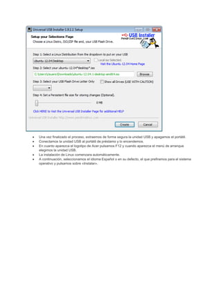 • Una vez finalizado el proceso, extraemos de forma segura la unidad USB y apagamos el portátil.
• Conectamos la unidad USB al portátil de préstamo y lo encendemos.
• En cuanto aparezca el logotipo de Acer pulsamos F12 y cuando aparezca el menú de arranque
elegimos la unidad USB.
• La instalación de Linux comenzara automáticamente.
• A continuación, seleccionamos el idioma Español o en su defecto, el que prefiramos para el sistema
operativo y pulsamos sobre «Instalar».
 