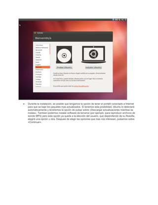 • Durante la instalación, es posible que tengamos la opción de tener el portátil conectado a Internet
para que se baje los paquetes mas actualizados. Si tenemos esta posibilidad, Ubuntu lo detectará
automáticamente y tendremos la opción de pulsar sobre «Descargar actualizaciones mientras se
instala». Tambien podemos instalar software de terceros (por ejemplo, para reproducir archivos de
sonido MP3) pero esta opción ya queda a la elección del usuario, que dependiendo de su filosofia,
elegirá una opción u otra. Despues de elegir las opciones que mas nos interesen, pulsamos sobre
«Continuar».
 