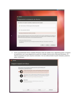 • Como supuestamente hemos instalado Windows antes de instalar Linux, deberiamos tener un espacio
sin particionar, por lo que elegiremos la opción de «Instalar Ubuntu junto a Microsoft Windows». El
resto de opciones son para usuarios avanzados. Una vez seleccionada la opción deseada, pulsamos
sobre «Continuar».
 