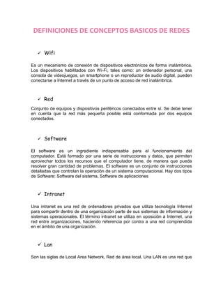 DEFINICIONES DE CONCEPTOS BASICOS DE REDES


    Wifi

Es un mecanismo de conexión de dispositivos electrónicos de forma inalámbrica.
Los dispositivos habilitados con Wi-Fi, tales como: un ordenador personal, una
consola de videojuegos, un smartphone o un reproductor de audio digital, pueden
conectarse a Internet a través de un punto de acceso de red inalámbrica.



    Red

Conjunto de equipos y dispositivos periféricos conectados entre sí. Se debe tener
en cuenta que la red más pequeña posible está conformada por dos equipos
conectados.



    Software

El software es un ingrediente indispensable para el funcionamiento del
computador. Está formado por una serie de instrucciones y datos, que permiten
aprovechar todos los recursos que el computador tiene, de manera que pueda
resolver gran cantidad de problemas. El software es un conjunto de instrucciones
detalladas que controlan la operación de un sistema computacional. Hay dos tipos
de Software: Software del sistema, Software de aplicaciones



    Intranet

Una intranet es una red de ordenadores privados que utiliza tecnología Internet
para compartir dentro de una organización parte de sus sistemas de información y
sistemas operacionales. El término intranet se utiliza en oposición a Internet, una
red entre organizaciones, haciendo referencia por contra a una red comprendida
en el ámbito de una organización.



    Lan

Son las siglas de Local Area Network, Red de área local. Una LAN es una red que
 