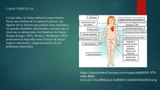 CARACTERISTICAS
La baja talla y el retraso puberal (características
físicas que resultan de la expresión génica), son
algunos de los factores que podrían estar asociados a
los grandes disturbios emocionales y sociales que se
observan en adolescentes con Síndrome de Turner
(Kagan Krieger, 2001). Brinch y Manthorpe (1987)
propusieron la baja talla como el factor de mayor
impacto emocional y origen de muchos de los
problemas observados.
https://userscontent2.emaze.com/images/deb8093f-1f79-
4e8a-88b8-
0a3cc1e7141a/848a2e2c7adfb89c7c5ab66442bd2819.png
 