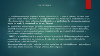CONCLUSIONES
-El comportamiento es algo propio sólo de todos los seres vivos. Es la forma de "portarse", de actuar, de los
organismos ante un estímulo. Por tanto, es casi imposible meter en el mismo cajón el comportamiento de una
célula, de una cigüeña y de un ser humano. Sencillamente, no se pueden hacer las mismas consideraciones
porque sus niveles de comportamiento son muy distintos.
-La genética es un área muy amplia que incluye muchos temas diferentes (herencia, mejora animal o vegetal,
enfermedades humanas, bioingeniería…). Pero algunos de los conceptos básicos son comunes. Por ejemplo,
todos los seres vivos tenemos unas instrucciones moleculares con las que producen toda la maquinaria y
estructuras necesarias para su funcionamiento.
- El GEN es la unidad funcional de la herencia, un gen es un segmento de ADN que contiene la información
necesaria para la producción de una proteína que llevará a cabo una función específica en la célula. Sin
embargo, la cosa es algo más compleja.
-El estudio de la biología celular y molecular prevalece como tributo a la curiosidad humana y a su inteligencia
creativa para diseñar instrumentos complejos y técnicas de investigación.
 