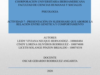 COORPORACION UNIVERSITARIA IBEROAMERICANA
FACULTAD DE CIENCIAS HUMANAS Y SOCIALES
PSICOLOGIA
ACTIVIDAD 7 - PRESENTACIÓN EN SLIDESHARE QUE ABORDE LA
RELACIÓN ENTRE GENÉTICA Y COMPORTAMIENTO
AUTORES
LEIDY VIVIANA NEUQUE HERNANDEZ - 100068484
CINDY LORENA OLIVEROS RODRIGUEZ - 100074888
LICETH SOLANGE PINZON BRIJALDO - 100074354
DOCENTE
OSCAR GERARDO RODRIGUEZ ANGARITA
2020
 
