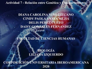 Actividad 7 - Relación entre Genética y Comportamiento
DIANA CAROLINA NIÑO LIZCANO
CINDY PAOLAANAYA MEJIA
DELIS PEREZ CUETO
DAISY GONZALES FERNANDEZ
FACULTAD DE CIENCIAS HUMANAS
BIOLOGÍA
LILIANA IZQUIERDO
CORPORACIÓN UNIVERSITARIA IBEROAMERICANA
2020
 