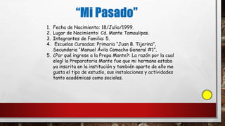 1. Fecha de Nacimiento: 18/Julio/1999.
2. Lugar de Nacimiento: Cd. Mante Tamaulipas.
3. Integrantes de Familia: 5.
4. Escuelas Cursadas: Primaria “Juan B. Tijerina”,
Secundaria “Manuel Ávila Camacho General #1”.
5. ¿Por qué ingrese a la Prepa Mante?: La razón por la cual
elegí la Preparatoria Mante fue que mi hermana estaba
ya inscrita en la institución y también aparte de ello me
gusta el tipo de estudio, sus instalaciones y actividades
tanto académicas como sociales.
 