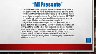 1. Actualmente como Soy: pues soy un adolecente que cursa 6°
de Bachillerato me gusta mucho la ciencia una de ellas es la
química entre otras las matemáticas y la física. El año pasado
pude llegar a un estatal en la feria de ciencia en el COTACYT
y con ello me trajo muchos beneficios actualmente en este
año tengo 17 años y próximamente a cumplir 18.
Algunos de mis mejores amigos son Luis y Gerardo, en el
genero femenino se encuentra Janette y Roxana, mi estancia en
la Preparatoria Mante a sido muy buena ya que e echo muchas
cosas como asistir a concursos e realizado un club por mi propia
cuenta y con la ayuda de los integrantes del mismo, estoy
planeando realizar nuevos proyectos antes de salir de la
preparatoria para poder dejar una buena imagen y una excelente
marca en la Prepa.
 