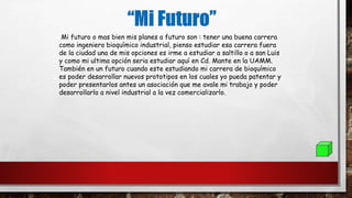 Mi futuro o mas bien mis planes a futuro son : tener una buena carrera
como ingeniero bioquímico industrial, pienso estudiar esa carrera fuera
de la ciudad una de mis opciones es irme a estudiar a saltillo o a san Luis
y como mi ultima opción seria estudiar aquí en Cd. Mante en la UAMM.
También en un futuro cuando este estudiando mi carrera de bioquímico
es poder desarrollar nuevos prototipos en los cuales yo pueda patentar y
poder presentarlos antes un asociación que me avale mi trabajo y poder
desarrollarlo a nivel industrial a la vez comercializarlo.
 