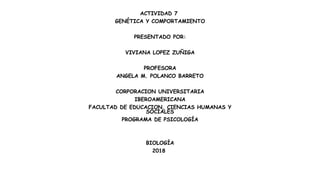 ACTIVIDAD 7
GENÉTICA Y COMPORTAMIENTO
PRESENTADO POR:
VIVIANA LOPEZ ZUÑIGA
PROFESORA
ANGELA M. POLANCO BARRETO
CORPORACION UNIVERSITARIA
IBEROAMERICANA
FACULTAD DE EDUCACION, CIENCIAS HUMANAS Y
SOCIALES
PROGRAMA DE PSICOLOGÍA
BIOLOGÍA
2018
 