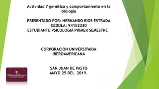 Actividad 7 genética y comportamiento en la
biología
PRESENTADO POR: HERNANDO RIOS ESTRADA
CEDULA: 94152330
ESTUDIANTE PSICOLOGIA PRIMER SEMESTRE
CORPORACION UNIVERSITARIA
IBEROAMERICANA
SAN JUAN DE PASTO
MAYO 25 DEL 2019.
 