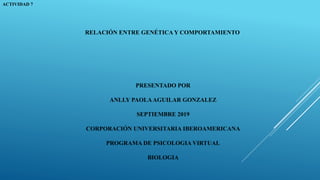 ACTIVIDAD 7
PRESENTADO POR
ANLLY PAOLAAGUILAR GONZALEZ
SEPTIEMBRE 2019
CORPORACIÓN UNIVERSITARIA IBEROAMERICANA
PROGRAMA DE PSICOLOGIA VIRTUAL
BIOLOGIA
RELACIÓN ENTRE GENÉTICA Y COMPORTAMIENTO
 