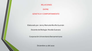RELACIONES
ENTRE
GENETICAY COMPORTAMIENTO
Elaborado por: Jenny Maricela Murillo Guzmán
Docente de Biología: NicolásGuevara
Corporación Universitaria Iberoamericana
Diciembre 11 del 2020
 