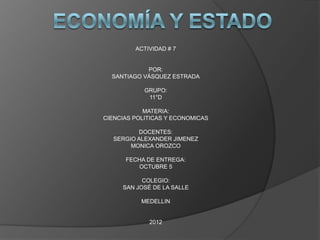 ACTIVIDAD # 7


            POR:
  SANTIAGO VÁSQUEZ ESTRADA

            GRUPO:
             11°D

            MATERIA:
CIENCIAS POLITICAS Y ECONOMICAS

          DOCENTES:
   SERGIO ALEXANDER JIMENEZ
        MONICA OROZCO

      FECHA DE ENTREGA:
         OCTUBRE 5

           COLEGIO:
     SAN JOSÉ DE LA SALLE

           MEDELLIN


             2012
 