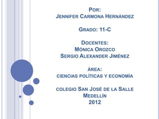 POR:
JENNIFER CARMONA HERNÁNDEZ

          GRADO: 11-C

        DOCENTES:
      MÓNICA OROZCO
 SERGIO ALEXANDER JIMÉNEZ

            ÁREA:
CIENCIAS POLÍTICAS Y ECONOMÍA

COLEGIO   SAN JOSÉ DE LA SALLE
           MEDELLÍN
             2012
 
