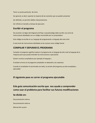Tener un punto particular de inicio
Ser general, es decir soportar la mayoría de las variantes que se pueden presentar
Ser definido, no permitir dobles interpretaciones
Ser infinito en tamaño y tiempo de ejecución
Escribir el programa
De acuerdo a la lógica del diagrama de flujo o pseudocódigo debe escribir una serie de
instrucciones detalladas con un código reconocible por la computadora
Este código se escribe en un, lenguaje de programación o lenguaje alto este nivel
A esta serie de instrucciones detalladas se les conoce como código fuente
COMPILAR Y DEPURAR EL PROGRAMA
Compilar el programa significa traducir el programa de un lenguaje de alto nivel al lenguaje de la
máquina para que pueda entender las instrucciones y ejecutarlas
Existen muchas compiladoras por ejemplo el lenguaje c
Si existen errores en el programa compilador se detendrá y los reportara
Cuando el compilador ha terminado con éxito, la versión del programa ya está compilada y
ejecutable
El siguiente paso es correr el programa ejecutable
Esla guía comunicación escrita que nos ayuda a comprender
como usar el problema para facilitar sus futuras modificaciones
Se divide en:
Documentación interna
Documentación externa
Manual del usuario
 