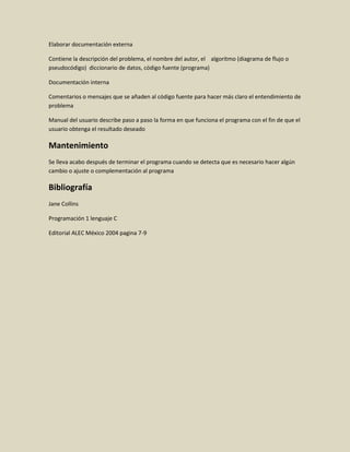 Elaborar documentación externa
Contiene la descripción del problema, el nombre del autor, el algoritmo (diagrama de flujo o
pseudocódigo) diccionario de datos, código fuente (programa)
Documentación interna
Comentarios o mensajes que se añaden al código fuente para hacer más claro el entendimiento de
problema
Manual del usuario describe paso a paso la forma en que funciona el programa con el fin de que el
usuario obtenga el resultado deseado
Mantenimiento
Se lleva acabo después de terminar el programa cuando se detecta que es necesario hacer algún
cambio o ajuste o complementación al programa
Bibliografía
Jane Collins
Programación 1 lenguaje C
Editorial ALEC México 2004 pagina 7-9
 