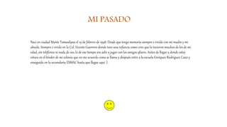 MI PASADO
Nací en ciudad Mante Tamaulipas el 19 de febrero de 1998. Desde que tengo memoria siempre e vivido con mi madre y mi
abuela. Siempre e vivido en la Col. Vicente Guerrero donde tuve una infancia como creo que la tuvieron muchos de los de mi
edad, sin teléfonos ni nada de eso, lo de ese tiempo era salir a jugar con los amigos afuera. Antes de llegar a donde estoy
estuve en el kínder de mi colonia que no me acuerdo como se llama y después entre a la escuela Enríquez Rodríguez Cano y
enseguida en la secundaria ESMAC hasta que llegue aquí :).
 
