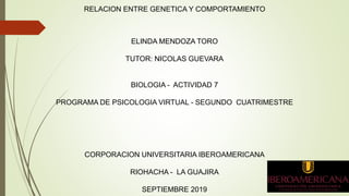 RELACION ENTRE GENETICA Y COMPORTAMIENTO
ELINDA MENDOZA TORO
TUTOR: NICOLAS GUEVARA
BIOLOGIA - ACTIVIDAD 7
PROGRAMA DE PSICOLOGIA VIRTUAL - SEGUNDO CUATRIMESTRE
CORPORACION UNIVERSITARIA IBEROAMERICANA
RIOHACHA - LA GUAJIRA
SEPTIEMBRE 2019
 