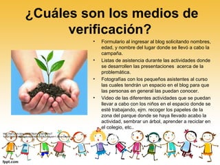 ¿Cuáles son los medios de
verificación?
• Formulario al ingresar al blog solicitando nombres,
edad, y nombre del lugar donde se llevó a cabo la
campaña.
• Listas de asistencia durante las actividades donde
se desarrollen las presentaciones acerca de la
problemática.
• Fotografías con los pequeños asistentes al curso
las cuales tendrán un espacio en el blog para que
las personas en general las puedan conocer.
• Video de las diferentes actividades que se puedan
llevar a cabo con los niños en el espacio donde se
esté trabajando, ejm. recoger los papeles de la
zona del parque donde se haya llevado acabo la
actividad, sembrar un árbol, aprender a reciclar en
el colegio, etc..
http://tse1.mm.bing.net/th?&id=JN.IaVB0mcT
%2bX7N8/DF48jcwg&w=300&h=300&c=0&pid=1.9&rs=0&p=0
 