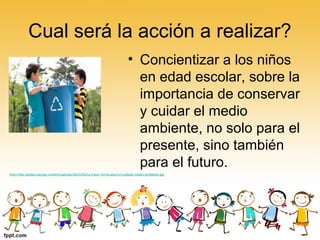 Cual será la acción a realizar?
• Concientizar a los niños
en edad escolar, sobre la
importancia de conservar
y cuidar el medio
ambiente, no solo para el
presente, sino también
para el futuro.
http://des-bordes.org/wp-content/uploads/2013/03/La-mejor-forma-para-el-cuidado-medio-ambiente.jpg
 