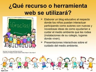 ¿Qué recurso o herramienta
web se utilizará?
 Elaborar un blog educativo al respecto
donde los niños puedan interactuar
participando como autores con nuevas y
novedosas ideas de como ayudarían a
cuidar el medio ambiente que les rodea
(instalaciones de su colegio, lugares
donde viven).
 Presentaciones interactivas sobre el
cuidado del medio ambiente.
http://tse1.mm.bing.net/th?&id=JN.5GJM
%2bE2XymYH3BgbyILSzQ&w=300&h=300&c=0&pid=1.9&rs=0&p=0
 