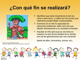 ¿Con qué fin se realizará?
 Identificar que tanta importancia le dan los
niños a este tema, y cuáles son los puntos que
realmente pueden llegar a preocuparles.
 Incentivar en el niño la capacidad de
solucionar problemas, tales como los que
afectan directamente a su sociedad inmediata.
 Impulsar al niño para que se convierta en
maestro no solo de los adultos de su familia,
sino de las generaciones que van creciendo
detrás de ellos, hermanitos, primos, etc.
http://tse1.mm.bing.net/th?&id=JN.5GJM
%2bE2XymYH3BgbyILSzQ&w=300&h=300&c=0&pid=1.9&rs=0&p=0
 