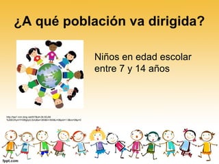 ¿A qué población va dirigida?
Niños en edad escolar
entre 7 y 14 años
http://tse1.mm.bing.net/th?&id=JN.5GJM
%2bE2XymYH3BgbyILSzQ&w=300&h=300&c=0&pid=1.9&rs=0&p=0
 