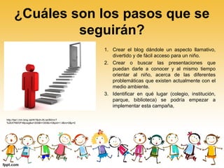 ¿Cuáles son los pasos que se
seguirán?
1. Crear el blog dándole un aspecto llamativo,
divertido y de fácil acceso para un niño.
2. Crear o buscar las presentaciones que
puedan darle a conocer y al mismo tiempo
orientar al niño, acerca de las diferentes
problemáticas que existen actualmente con el
medio ambiente.
3. Identificar en qué lugar (colegio, institución,
parque, biblioteca) se podría empezar a
implementar esta campaña,
http://tse1.mm.bing.net/th?&id=JN.IaVB0mcT
%2bX7N8/DF48jcwg&w=300&h=300&c=0&pid=1.9&rs=0&p=0
 